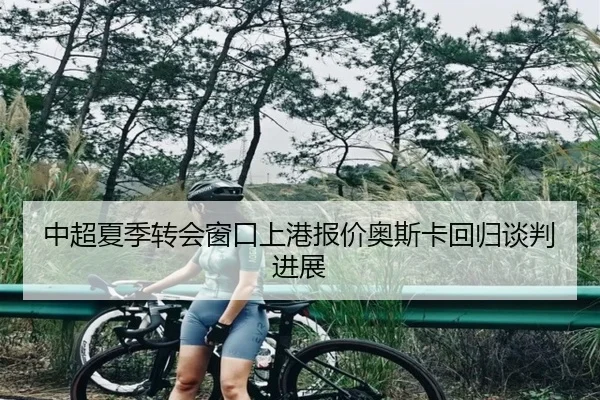 中超夏季转会窗口上港报价奥斯卡回归谈判进展