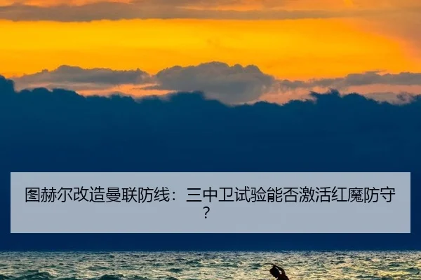 图赫尔改造曼联防线：三中卫试验能否激活红魔防守？